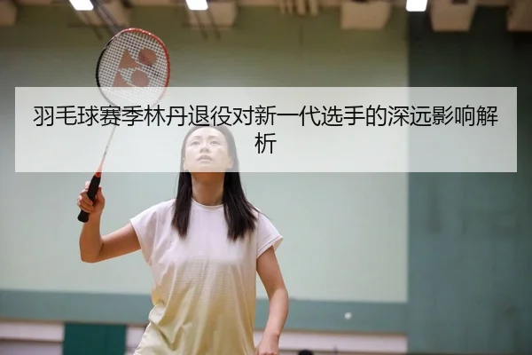 羽毛球赛季林丹退役对新一代选手的深远影响解析